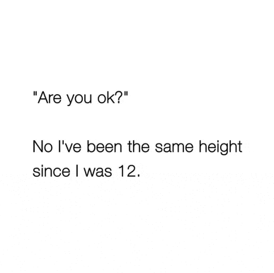 a person is asking another person if they are ok . no i 've been the same height since i was 12 .