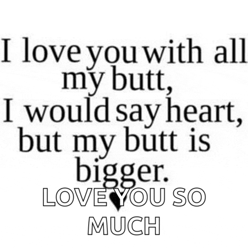 i love you with all my butt , i would say heart , but my butt is bigger . love you so much .