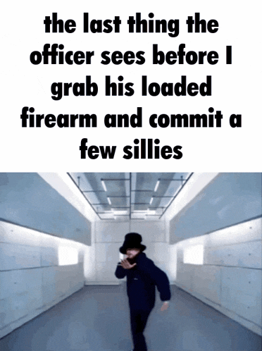 the last thing the officer sees before i grab his loaded firearm and commit a few sillyes