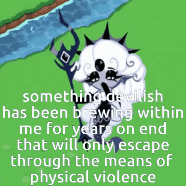 something devilish has been brewing within me for years and that will only escape through the means of physical violence