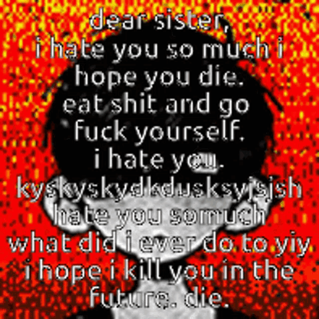 dear sister i hate you so much hope you die eat shit and go fuck yourself i hate you