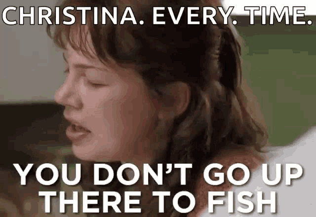 a woman says christina every time you don t go up there to fish