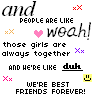 and people are like weah those girls are always together and he 're like duh we 're best friends forever