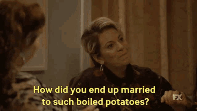 two women are sitting next to each other and one of them is asking the other how did you end up married to such boiled potatoes