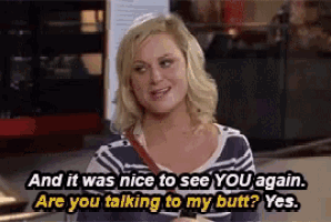 a woman is talking to another woman and it was nice to see you again are you talking to my butt yes