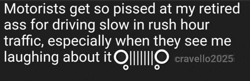 motorists get so pissed at my retired ass for driving slow in rush hour traffic especially when they see me laughing about it !