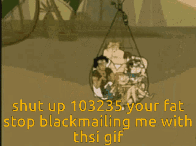 a picture of a cartoon character with the words shut up 103235 your fat stop blackmailing me with this gif