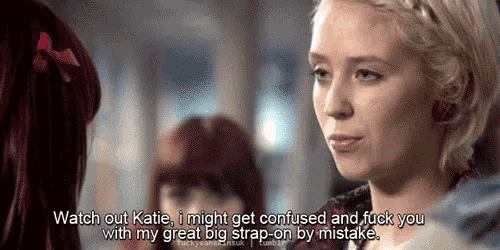 a woman says watch out katie i might get confused and fuck you with my great big strap-on by mistake ..