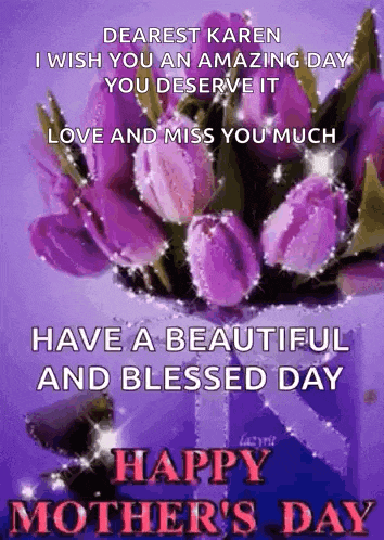 dearest karen i wish you an amazing day you deserve it love and miss you much happy mother 's day .