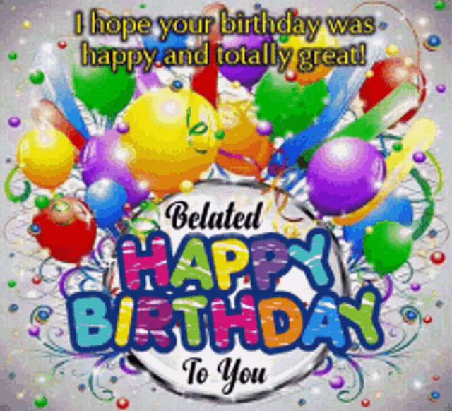 a belated birthday card with balloons and confetti and the words " i hope your birthday was happy and totally great "