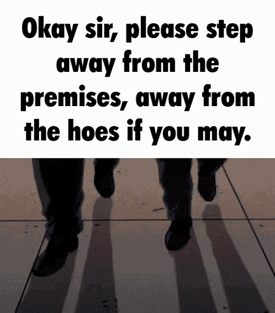 okay sir please step away from the premises , away from the hoes if you may ..