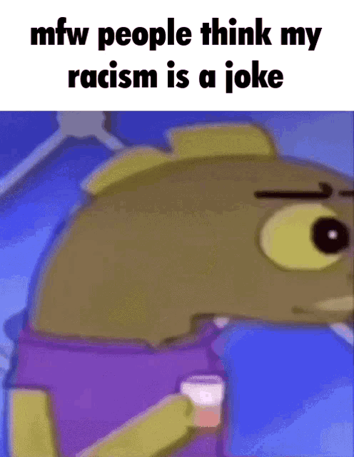 mfw people think my racism is a joke with a cartoon fish holding a cup