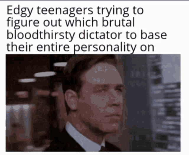 edgy teenagers trying to figure out which brutal bloodthirsty dictator to base their personality on