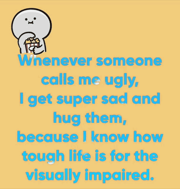 whenever someone calls me ugly i get super sad and hug them because i know how tough life is for visually impaired