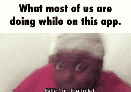 what most of us are doing while on this app . sittin on the toilet .