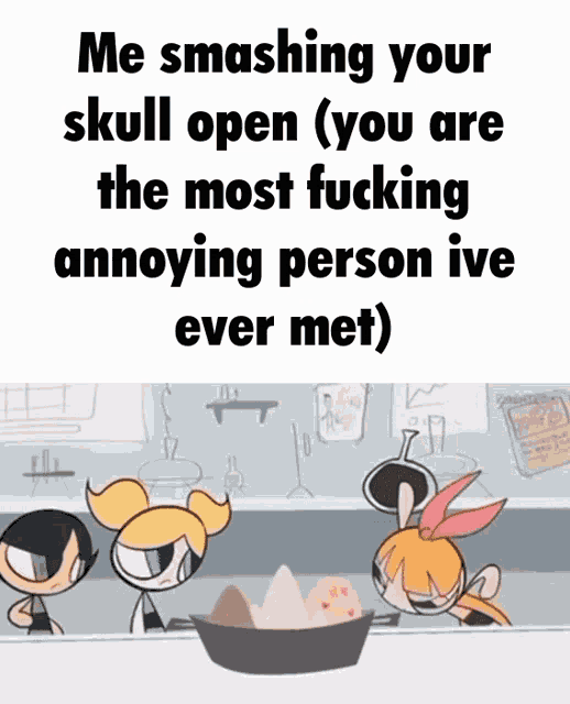 me smashing your skull open ( you are the most fucking annoying person ive ever met)