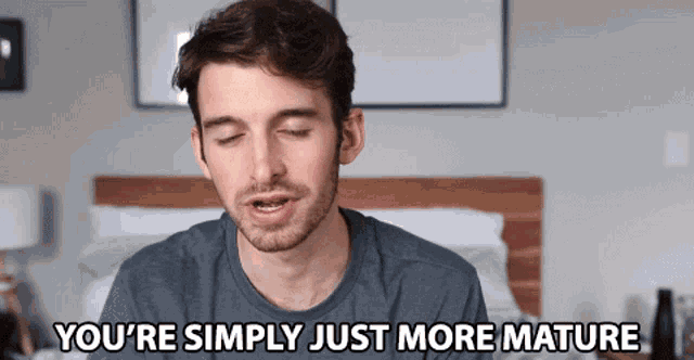 a man with his eyes closed is saying you 're simply just more mature