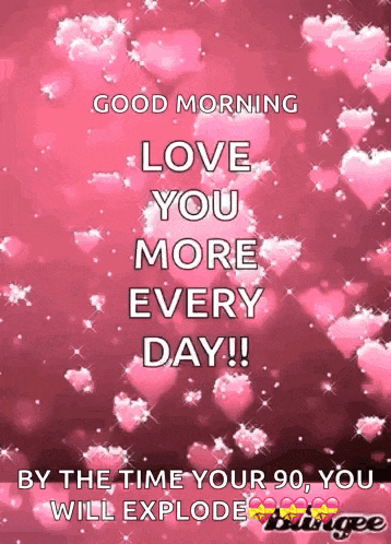 good morning love you more every day ! by the time your 90 , you will explode .