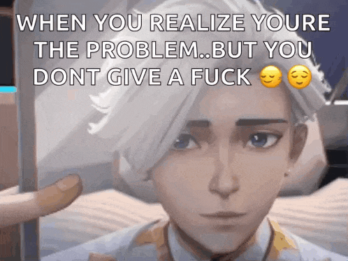 when you realize youre the problem .. but you dont give a fuck