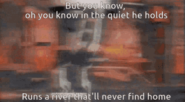 but you know oh you know in the quiet he holds runs a river that i ll never find home