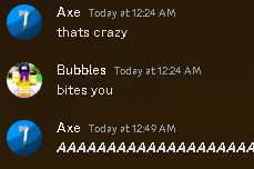 axe today at 12:24 am thats crazy bubbles today at 12:24 am bites you axe today at 12:49 am aaaaa