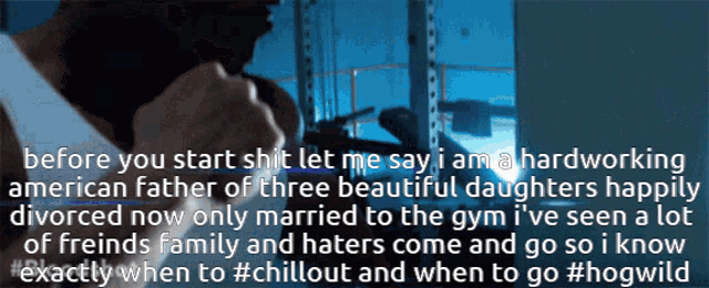 before you start shit let me say i am hardworking american father of three beautiful daughters happily divorced now only married to the gym