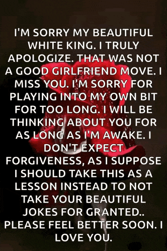 i 'm sorry my beautiful white king i truly apologize that was not a good girlfriend move .