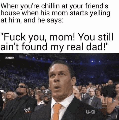 when you 're chillin at your friend 's house when his mom starts yelling at him , and he says .