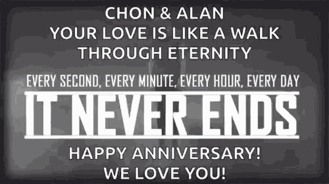a black and white poster that says chon & alan your love is like a walk through eternity it never ends happy anniversary we love you