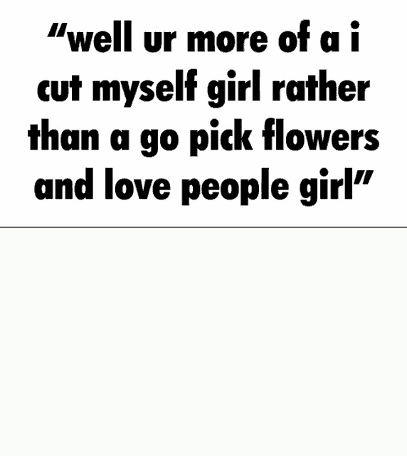 well ur more of a i cut myself girl rather than a go pick flowers and love people
