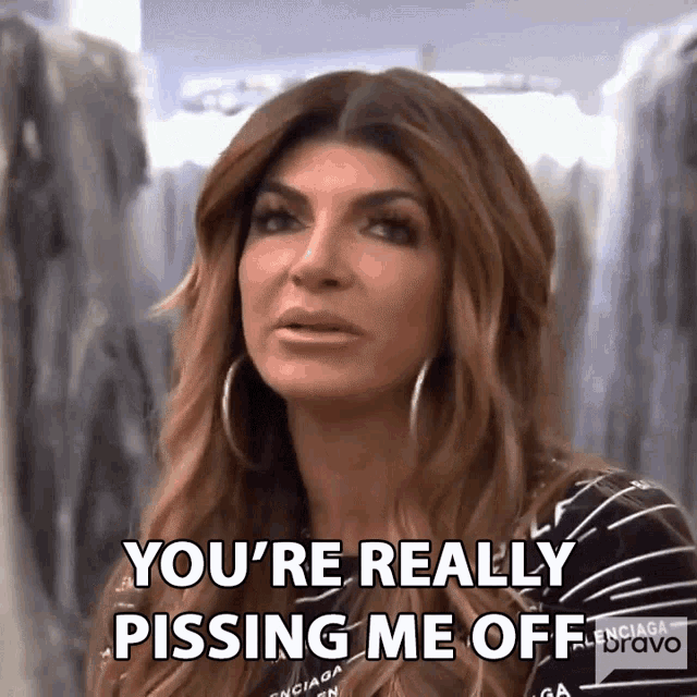 a woman is saying you 're really pissing me off