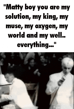 matty boy you are my solution , my king , my muse , my oxygen , my world and my well . everything ...