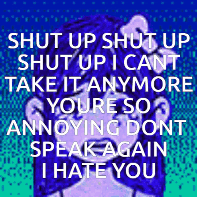 shut up shut up i cant take it anymore you 're so annoying dont speak again i hate you