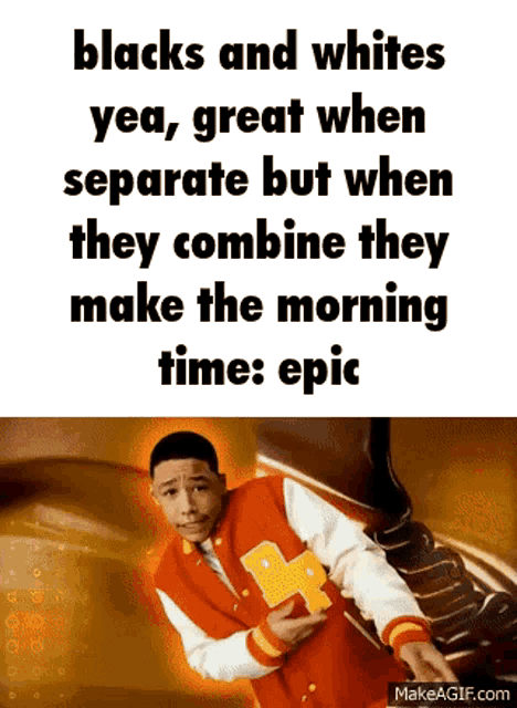 blacks and whites yea , great when separate but when they combine they make the morning time : epic