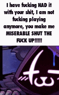i have fucking had it with your shit i am not fucking playing anymore you make me miserable shut the fuck up