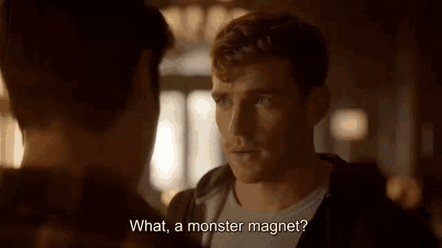 a man is talking to another man and says `` what , a monster magnet '' .