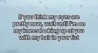 if you think my eyes are pretty now wait until i 'm on my knees looking up at you with my hair in your fists
