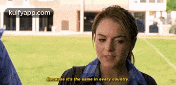 a woman is talking to a man and says because it 's the same in every country