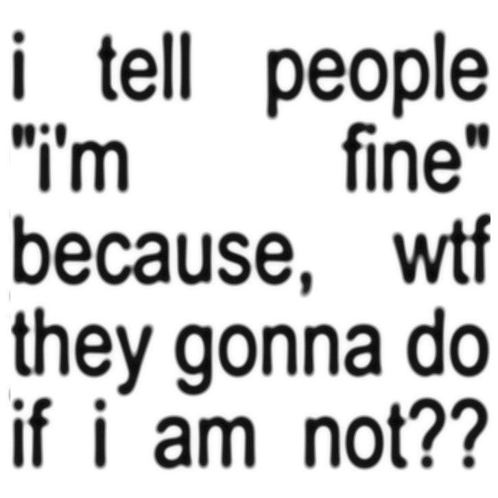 i tell people i 'm fine because wtf they gonna do if i am not ?