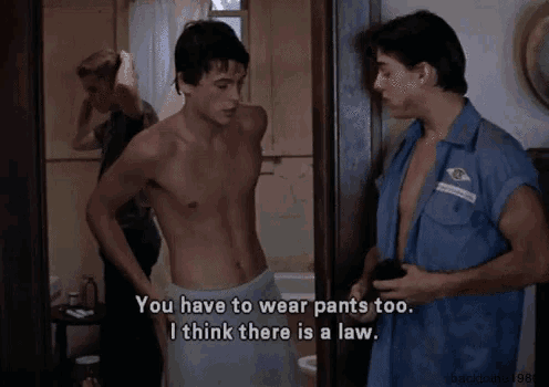 a shirtless man says " you have to wear pants too i think there is a law " to another shirtless man
