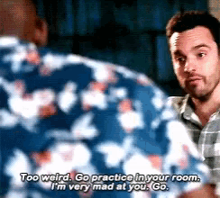 a man says too weird go practice in your room and i 'm very mad at you go