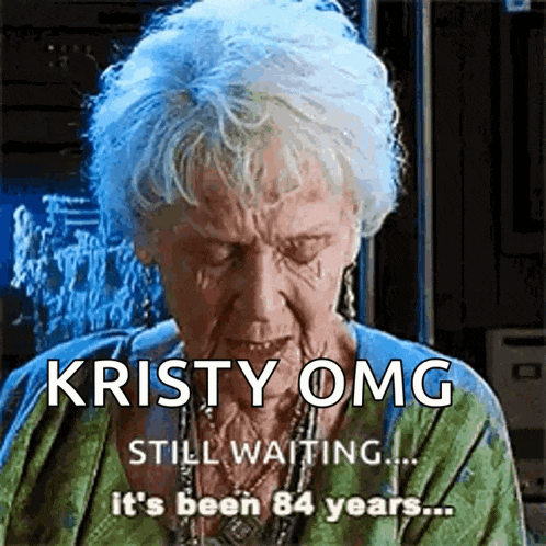 kristy omg still waiting ... it 's been 84 years ..