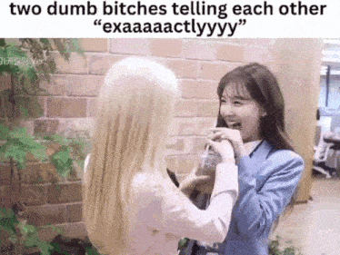 two dumb bitches telling each other exaaaactlyyy .